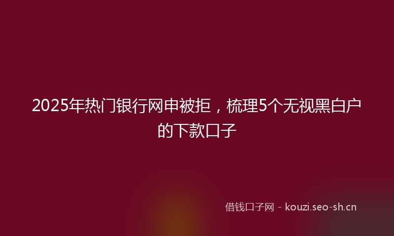 2025年热门银行网申被拒，梳理5个无视黑白户的下款口子