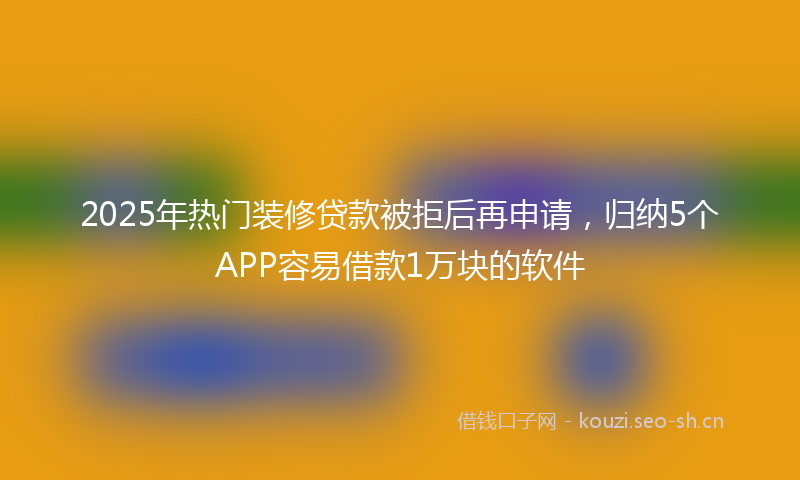 2025年热门装修贷款被拒后再申请，归纳5个APP容易借款1万块的软件