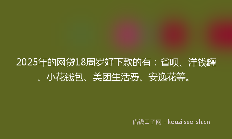 2025年的网贷18周岁好下款的有：省呗、洋钱罐、小花钱包、美团生活费、安逸花等。