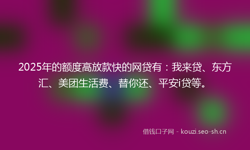 2025年的额度高放款快的网贷有：我来贷、东方汇、美团生活费、替你还、平安i贷等。