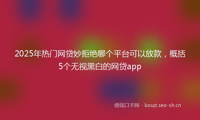 2025年热门网贷妙拒绝哪个平台可以放款,概括5个无视黑白的网贷app