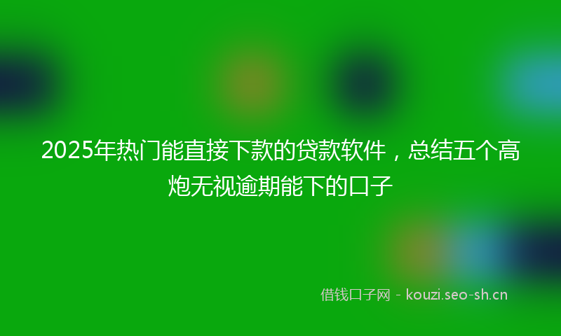 2025年热门能直接下款的贷款软件，总结五个高炮无视逾期能下的口子