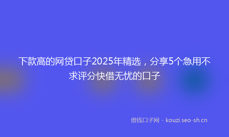 下款高的网贷口子2025年精选，分享5个急用不求评分快借无忧的口子