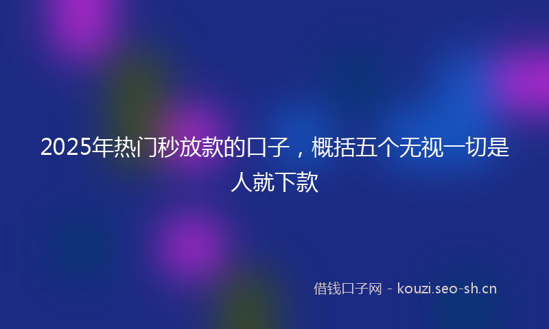 2025年热门秒放款的口子，概括五个无视一切是人就下款