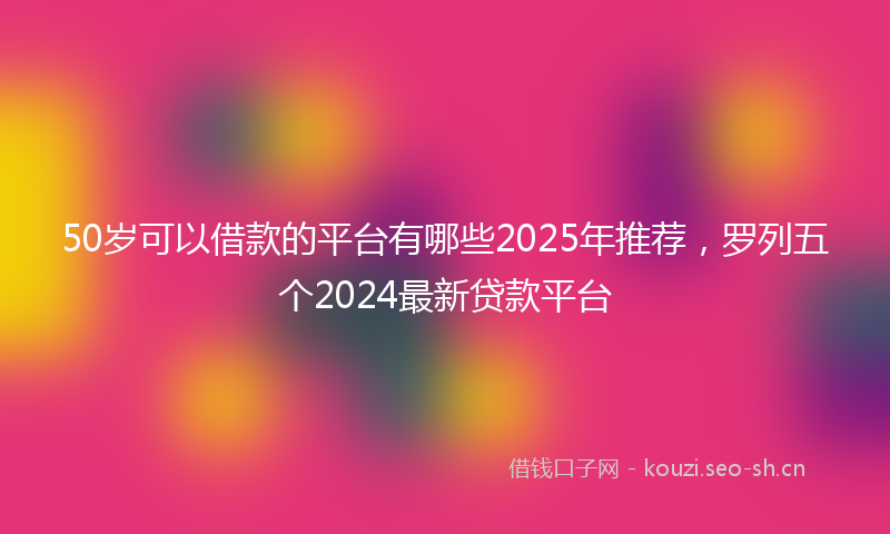 50岁可以借款的平台有哪些2025年推荐，罗列五个2024最新贷款平台