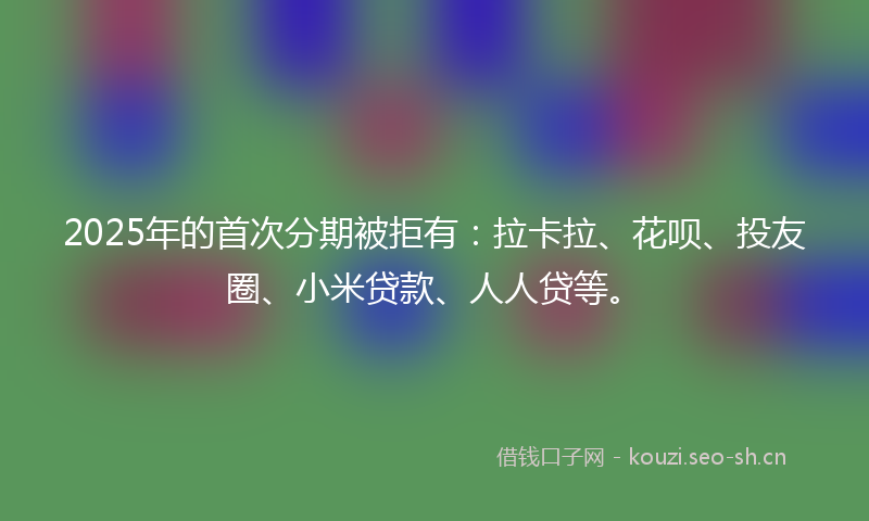 2025年的首次分期被拒有：拉卡拉、花呗、投友圈、小米贷款、人人贷等。