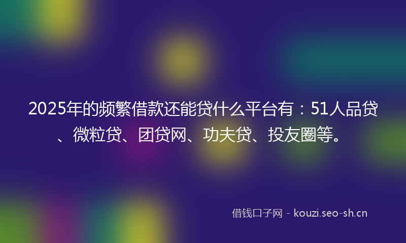 2025年的频繁借款还能贷什么平台有：51人品贷、微粒贷、团贷网、功夫贷、投友圈等。