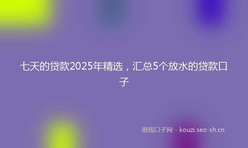 七天的贷款2025年精选，汇总5个放水的贷款口子