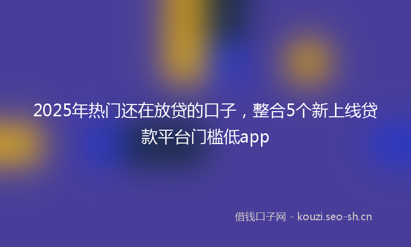 2025年热门还在放贷的口子，整合5个新上线贷款平台门槛低app