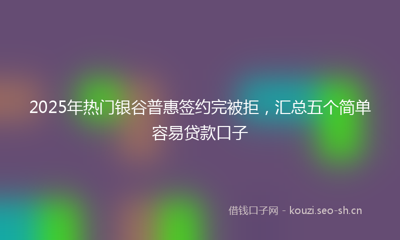 2025年热门银谷普惠签约完被拒，汇总五个简单容易贷款口子