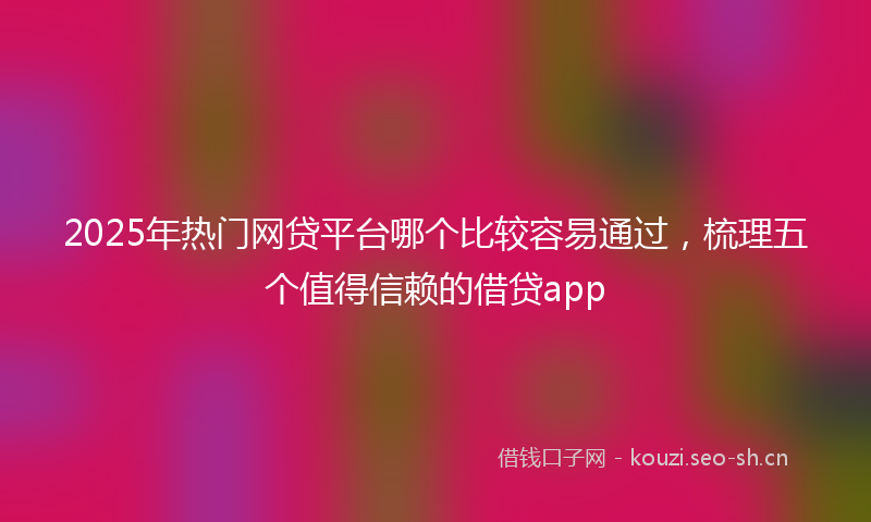 2025年热门网贷平台哪个比较容易通过，梳理五个值得信赖的借贷app