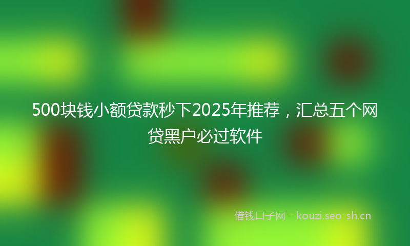 500块钱小额贷款秒下2025年推荐，汇总五个网贷黑户必过软件
