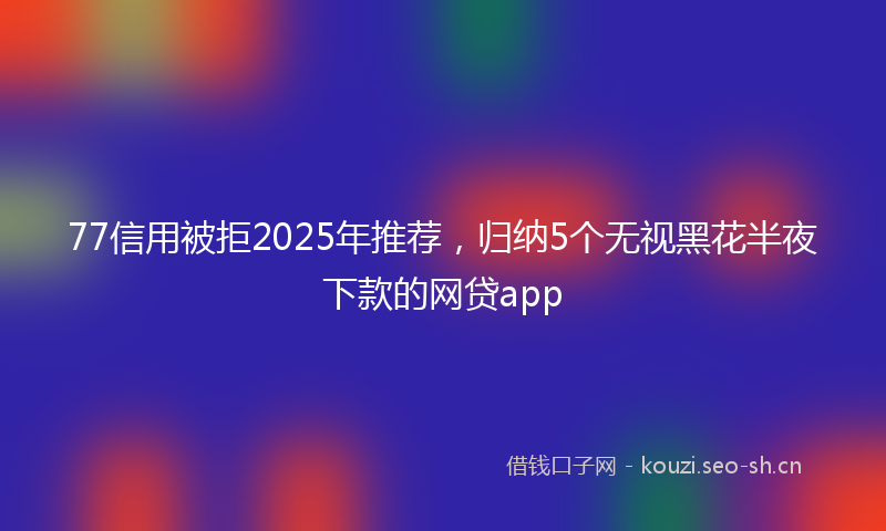 77信用被拒2025年推荐，归纳5个无视黑花半夜下款的网贷app