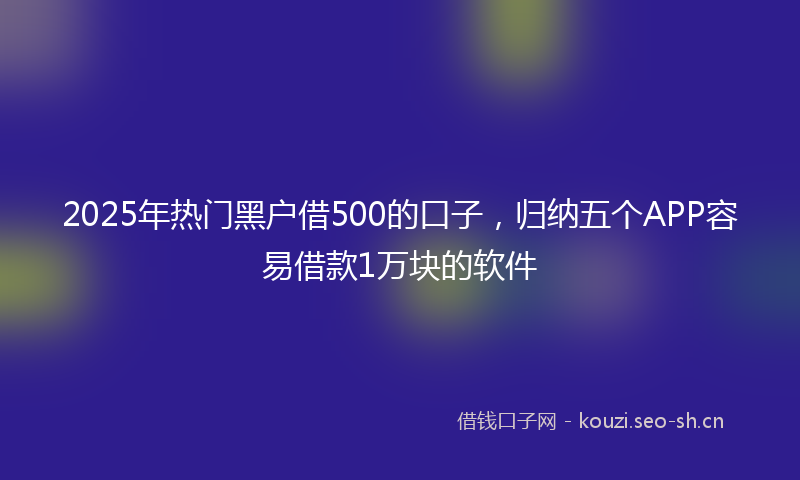 2025年热门黑户借500的口子，归纳五个APP容易借款1万块的软件