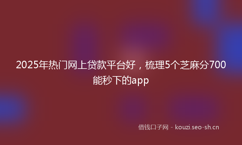 2025年热门网上贷款平台好，梳理5个芝麻分700能秒下的app