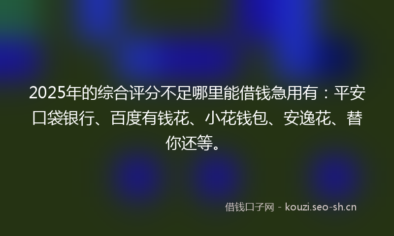 2025年的综合评分不足哪里能借钱急用有：平安口袋银行、百度有钱花、小花钱包、安逸花、替你还等。