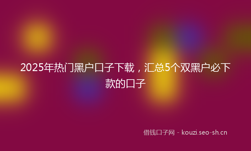 2025年热门黑户口子下载，汇总5个双黑户必下款的口子