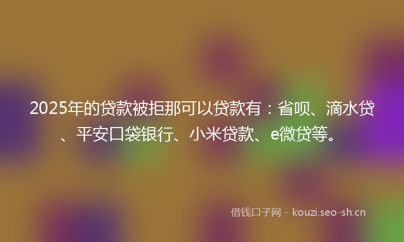 2025年的贷款被拒那可以贷款有：省呗、滴水贷、平安口袋银行、小米贷款、e微贷等。