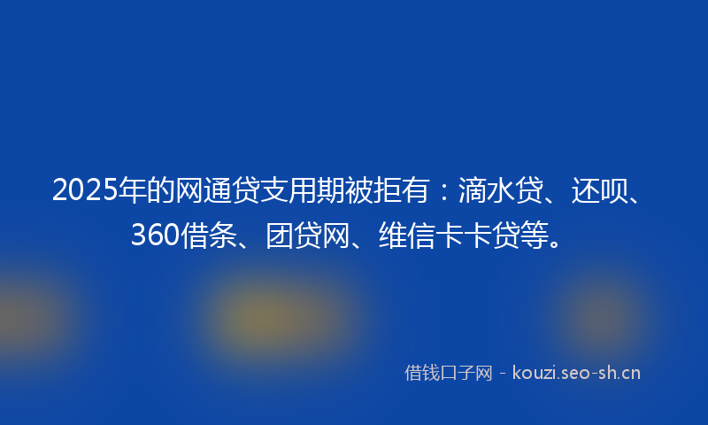 2025年的网通贷支用期被拒有：滴水贷、还呗、360借条、团贷网、维信卡卡贷等。