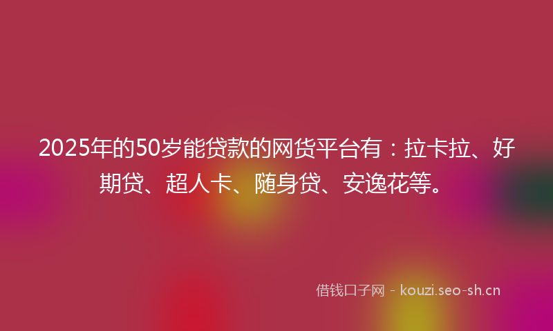2025年的50岁能贷款的网货平台有:拉卡拉、好期贷、超人卡、随身贷、安逸花等。