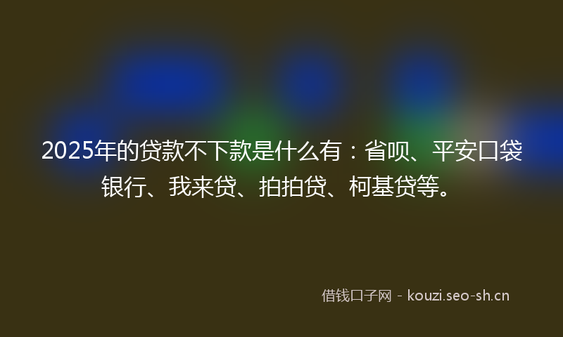 2025年的贷款不下款是什么有：省呗、平安口袋银行、我来贷、拍拍贷、柯基贷等。