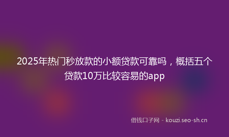 2025年热门秒放款的小额贷款可靠吗，概括五个贷款10万比较容易的app