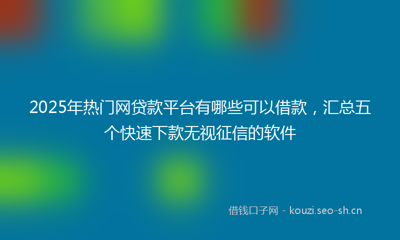 2025年热门网贷款平台有哪些可以借款，汇总五个快速下款无视征信的软件