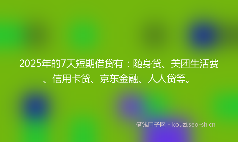 2025年的7天短期借贷有：随身贷、美团生活费、信用卡贷、京东金融、人人贷等。