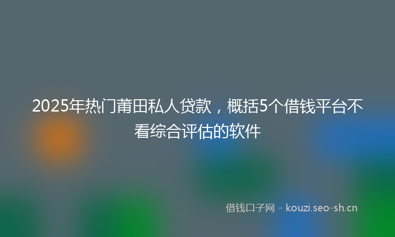 2025年热门莆田私人贷款，概括5个借钱平台不看综合评估的软件