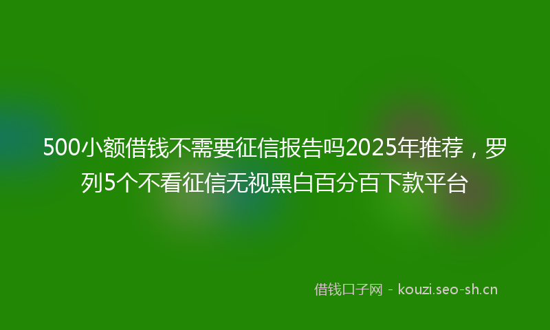500小额借钱不需要征信报告吗2025年推荐，罗列5个不看征信无视黑白百分百下款平台