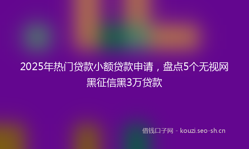2025年热门贷款小额贷款申请,盘点5个无视网黑征信黑3万贷款