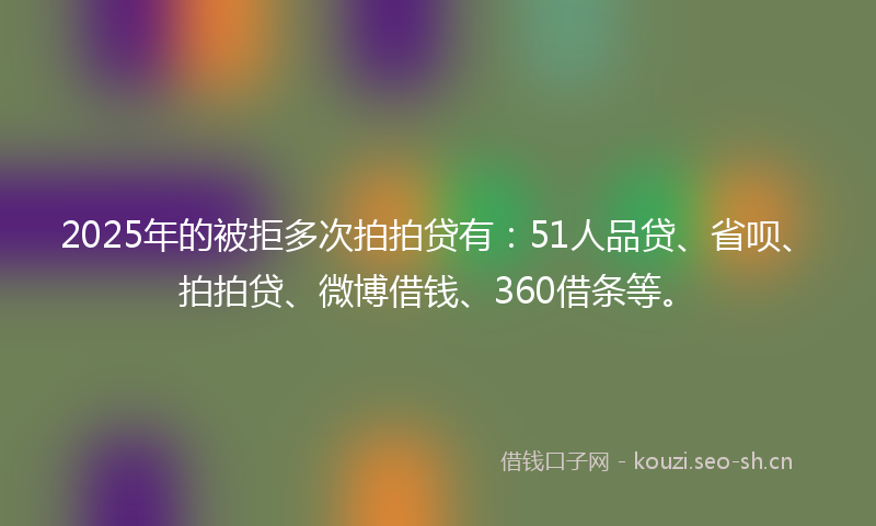 2025年的被拒多次拍拍贷有：51人品贷、省呗、拍拍贷、微博借钱、360借条等。