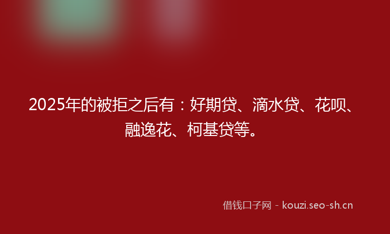 2025年的被拒之后有：好期贷、滴水贷、花呗、融逸花、柯基贷等。