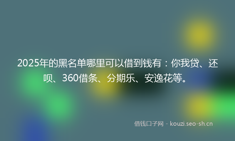 2025年的黑名单哪里可以借到钱有：你我贷、还呗、360借条、分期乐、安逸花等。
