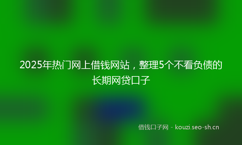 2025年热门网上借钱网站，整理5个不看负债的长期网贷口子