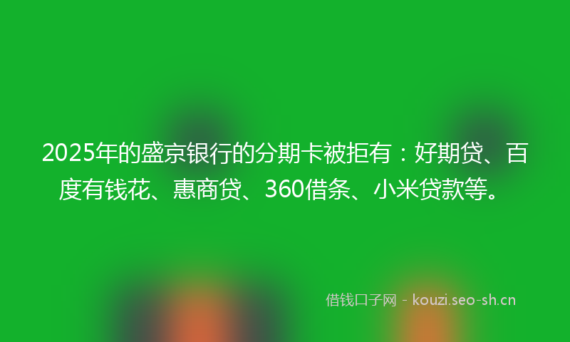2025年的盛京银行的分期卡被拒有：好期贷、百度有钱花、惠商贷、360借条、小米贷款等。