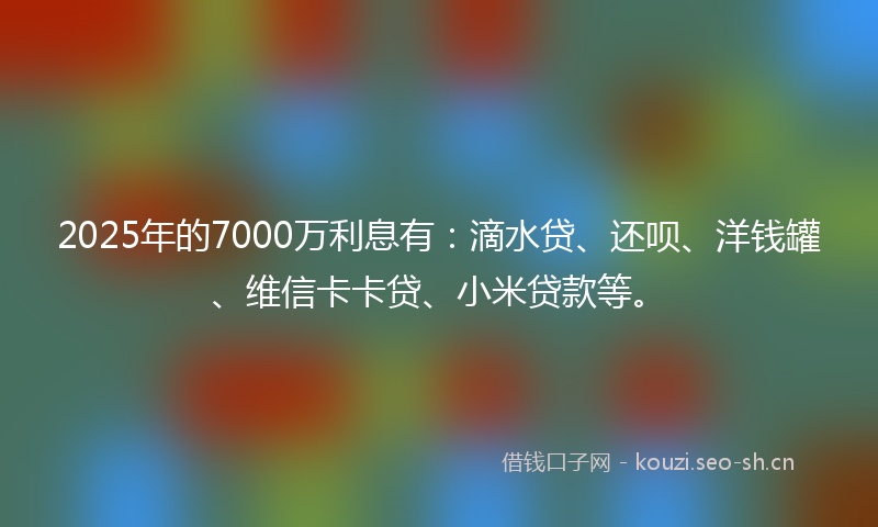 2025年的7000万利息有:滴水贷、还呗、洋钱罐、维信卡卡贷、小米贷款等。