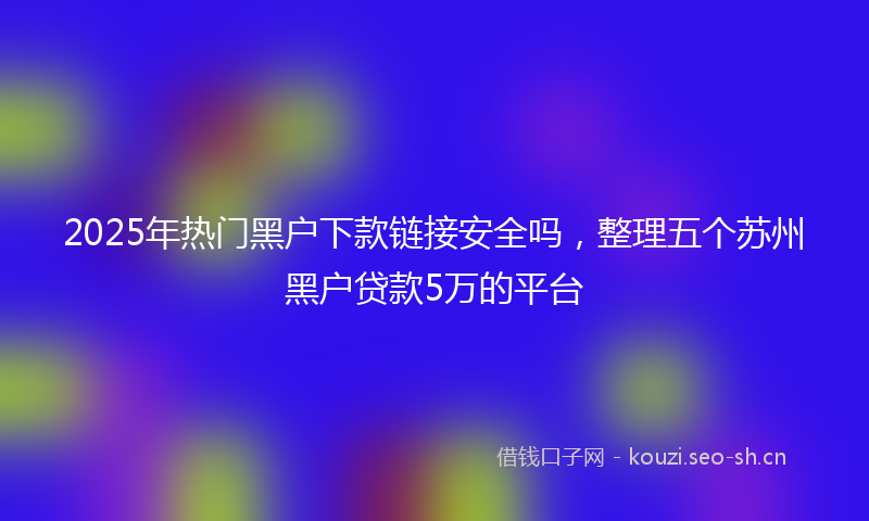 2025年热门黑户下款链接安全吗，整理五个苏州黑户贷款5万的平台