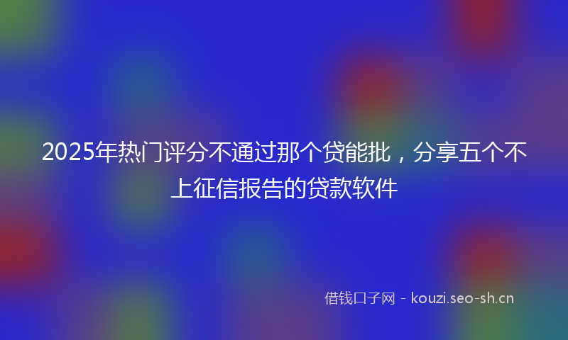 2025年热门评分不通过那个贷能批，分享五个不上征信报告的贷款软件