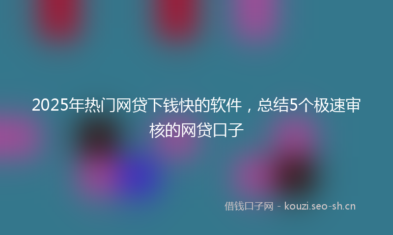 2025年热门网贷下钱快的软件，总结5个极速审核的网贷口子