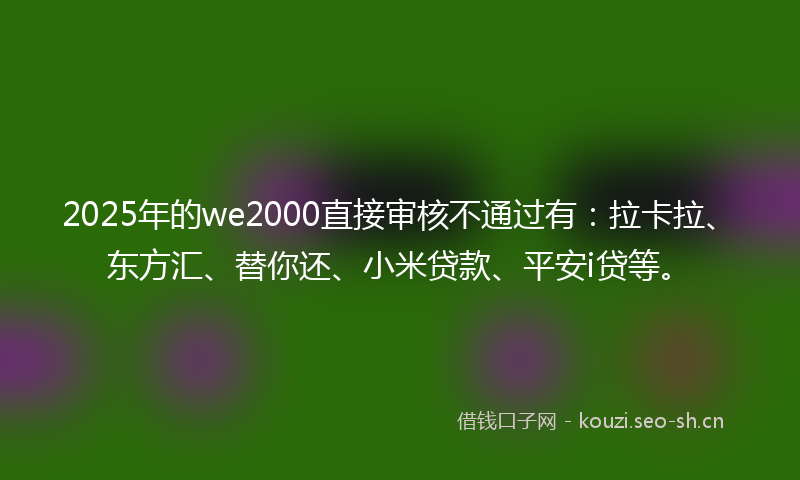2025年的we2000直接审核不通过有：拉卡拉、东方汇、替你还、小米贷款、平安i贷等。