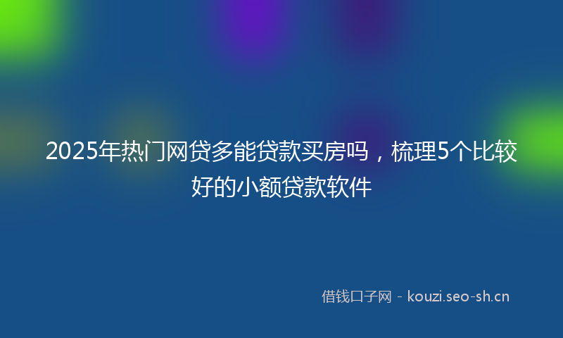 2025年热门网贷多能贷款买房吗，梳理5个比较好的小额贷款软件