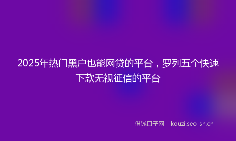 2025年热门黑户也能网贷的平台，罗列五个快速下款无视征信的平台
