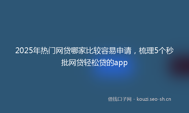 2025年热门网贷哪家比较容易申请，梳理5个秒批网贷轻松贷的app