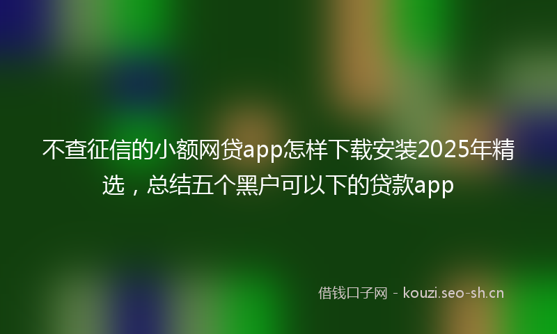 不查征信的小额网贷app怎样下载安装2025年精选，总结五个黑户可以下的贷款app