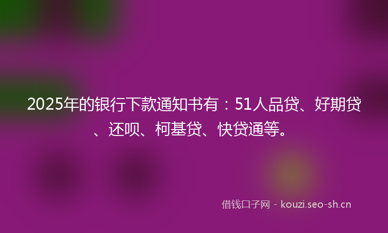 2025年的银行下款通知书有：51人品贷、好期贷、还呗、柯基贷、快贷通等。