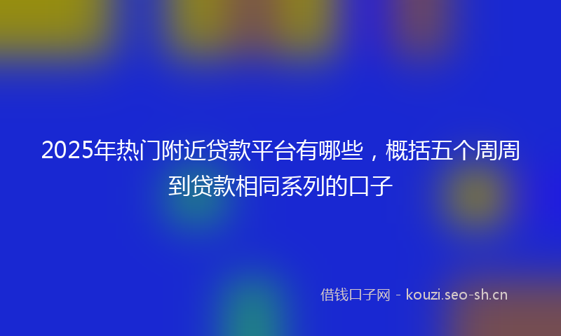 2025年热门附近贷款平台有哪些，概括五个周周到贷款相同系列的口子
