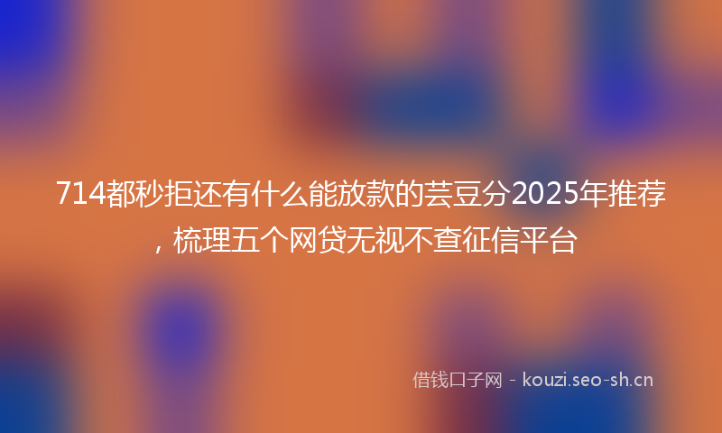 714都秒拒还有什么能放款的芸豆分2025年推荐，梳理五个网贷无视不查征信平台