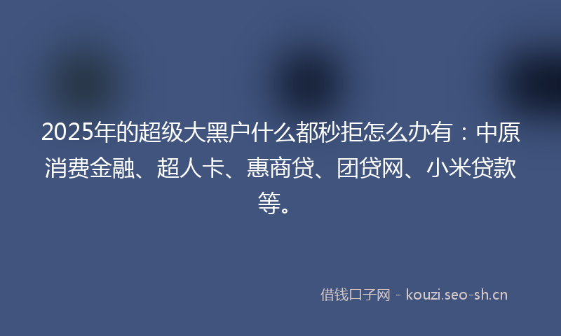 2025年的超级大黑户什么都秒拒怎么办有：中原消费金融、超人卡、惠商贷、团贷网、小米贷款等。