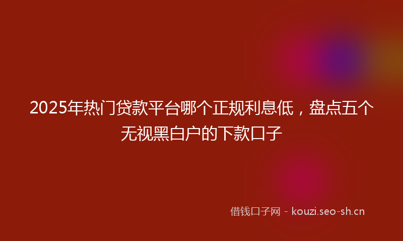 2025年热门贷款平台哪个正规利息低，盘点五个无视黑白户的下款口子